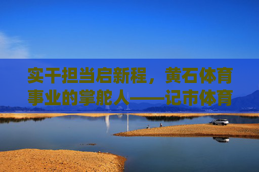 实干担当启新程，黄石体育事业的掌舵人——记市体育局局长[姓名]，实干担当启新程，黄石体育事业掌舵人[姓名]