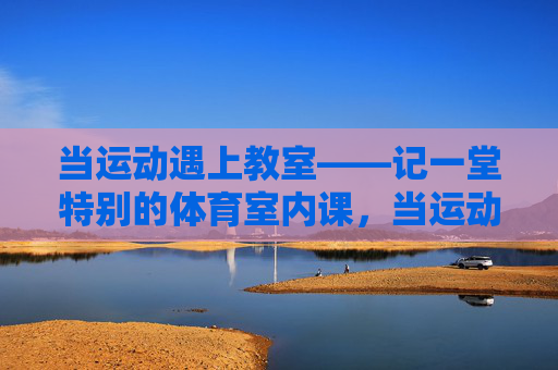 当运动遇上教室——记一堂特别的体育室内课,当运动遇上教室——特别的体育室内课 当运动遇上教室——记一堂特别的体育室内课,当运动遇上教室——特别的体育室内课