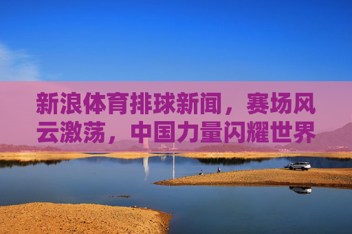 新浪体育排球新闻,赛场风云激荡,中国力量闪耀世界,排球赛场风云激荡,中国力量闪耀世界 新浪体育排球新闻,赛场风云激荡,中国力量闪耀世界,排球赛场风云激荡,中国力量闪耀世界