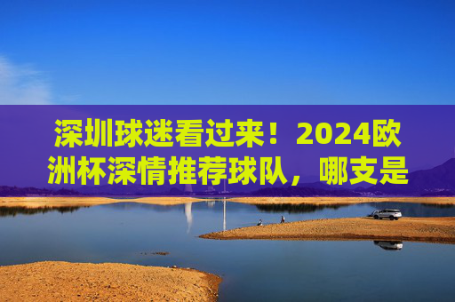 深圳球迷看过来!2024欧洲杯深情推荐球队,哪支是你的主队?深圳球迷2024欧洲杯主队推荐 深圳球迷看过来!2024欧洲杯深情推荐球队,哪支是你的主队?深圳球迷2024欧洲杯主队推荐