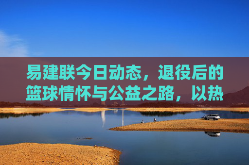 易建联今日动态,退役后的篮球情怀与公益之路,以热爱延续影响力,易建联退役后,篮球情怀与公益之路,以热爱延续影响力 易建联今日动态,退役后的篮球情怀与公益之路,以热爱延续影响力,易建联退役后,篮球情怀与公益之路,以热爱延续影响力