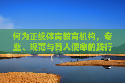 何为正统体育教育机构,专业、规范与育人使命的践行者 何为正统体育教育机构,专业、规范与育人使命的践行者