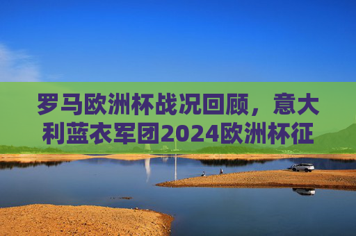 罗马欧洲杯战况回顾,意大利蓝衣军团2024欧洲杯征程晋级之路与最终成绩 罗马欧洲杯战况回顾,意大利蓝衣军团2024欧洲杯征程晋级之路与最终成绩