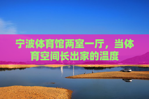 宁波体育馆两室一厅,当体育空间长出家的温度 宁波体育馆两室一厅,当体育空间长出家的温度