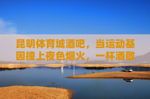 昆明体育城酒吧,当运动基因撞上夜色烟火,一杯酒敬沸腾的青春,运动基因撞夜色烟火!昆明体育城酒吧敬沸腾青春 昆明体育城酒吧,当运动基因撞上夜色烟火,一杯酒敬沸腾的青春,运动基因撞夜色烟火!昆明体育城酒吧敬沸腾青春
