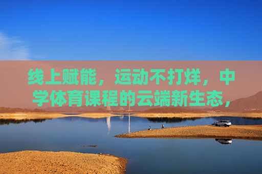线上赋能，运动不打烊，中学体育课程的云端新生态，中学体育课程云端新生态，线上赋能，运动不打烊