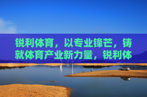 锐利体育,以专业锋芒,铸就体育产业新力量,锐利体育,专业锋芒铸就体育产业新力量 锐利体育,以专业锋芒,铸就体育产业新力量,锐利体育,专业锋芒铸就体育产业新力量