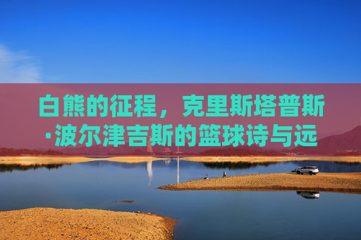 白熊的征程,克里斯塔普斯·波尔津吉斯的篮球诗与远方,白熊的篮球诗与远方征程 白熊的征程,克里斯塔普斯·波尔津吉斯的篮球诗与远方,白熊的篮球诗与远方征程
