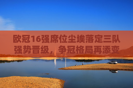 欧冠16强席位尘埃落定三队强势晋级,争冠格局再添变数,欧冠16强三队强势晋级 争冠格局再生变数 欧冠16强席位尘埃落定三队强势晋级,争冠格局再添变数,欧冠16强三队强势晋级 争冠格局再生变数