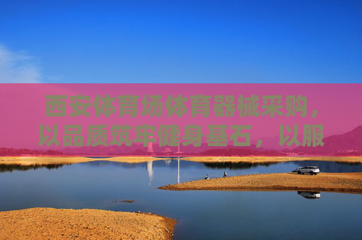 西安体育场体育器械采购，以品质筑牢健身基石，以服务赋能全民健康