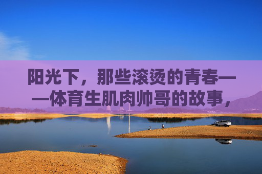阳光下,那些滚烫的青春——体育生肌肉帅哥的故事,滚烫青春,体育生肌肉帅哥的阳光故事 阳光下,那些滚烫的青春——体育生肌肉帅哥的故事,滚烫青春,体育生肌肉帅哥的阳光故事