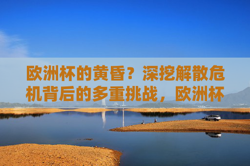 欧洲杯的黄昏?深挖解散危机背后的多重挑战,欧洲杯解散危机,多重挑战下的黄昏 欧洲杯的黄昏?深挖解散危机背后的多重挑战,欧洲杯解散危机,多重挑战下的黄昏