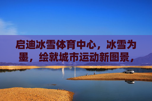 启迪冰雪体育中心,冰雪为墨,绘就城市运动新图景,启迪冰雪体育中心,冰雪为墨绘就城市运动新图景 启迪冰雪体育中心,冰雪为墨,绘就城市运动新图景,启迪冰雪体育中心,冰雪为墨绘就城市运动新图景