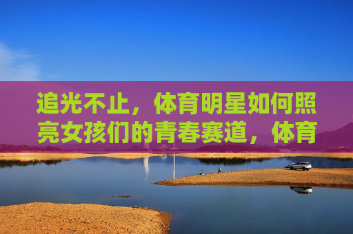 追光不止,体育明星如何照亮女孩们的青春赛道,体育明星照亮女孩青春赛道 追光不止,体育明星如何照亮女孩们的青春赛道,体育明星照亮女孩青春赛道