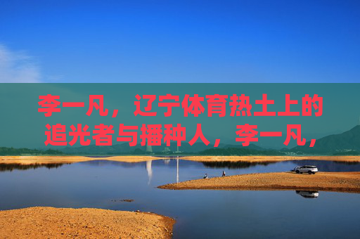 李一凡,辽宁体育热土上的追光者与播种人,李一凡,辽宁体育热土上的追光者与播种人 李一凡,辽宁体育热土上的追光者与播种人,李一凡,辽宁体育热土上的追光者与播种人