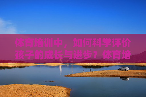体育培训中,如何科学评价孩子的成长与进步?体育培训,科学评价孩子的成长与进步 体育培训中,如何科学评价孩子的成长与进步?体育培训,科学评价孩子的成长与进步