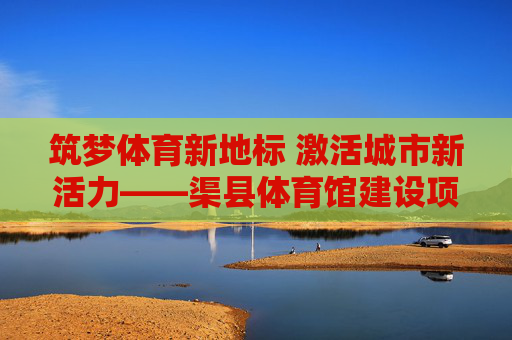 筑梦体育新地标 激活城市新活力——渠县体育馆建设项目纪实，渠县体育馆，筑梦体育新地标 激活城市新活力