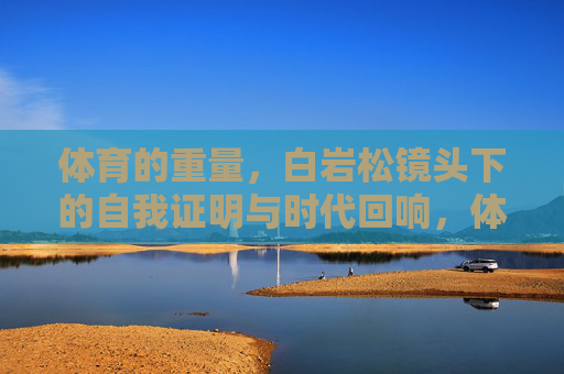 体育的重量，白岩松镜头下的自我证明与时代回响，体育的重量，白岩松镜头下的自我证明与时代回响