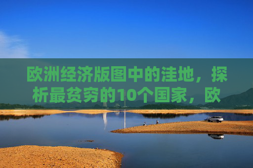 欧洲经济版图中的洼地,探析最贫穷的10个国家,欧洲经济洼地,最贫穷的10个国家 欧洲经济版图中的洼地,探析最贫穷的10个国家,欧洲经济洼地,最贫穷的10个国家
