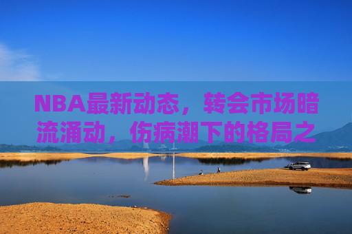 NBA最新动态,转会市场暗流涌动,伤病潮下的格局之变,NBA转会暗流涌动,伤病潮催生格局之变 NBA最新动态,转会市场暗流涌动,伤病潮下的格局之变,NBA转会暗流涌动,伤病潮催生格局之变