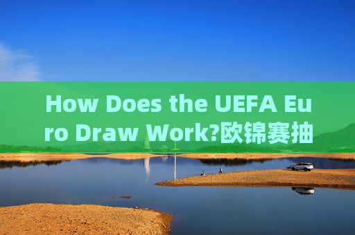 How Does the UEFA Euro Draw Work?欧锦赛抽签如何运作 How Does the UEFA Euro Draw Work?欧锦赛抽签如何运作
