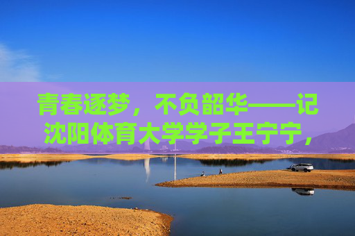 青春逐梦,不负韶华——记沈阳体育大学学子王宁宁,青春逐梦不负韶华,沈阳体育大学学子王宁宁 青春逐梦,不负韶华——记沈阳体育大学学子王宁宁,青春逐梦不负韶华,沈阳体育大学学子王宁宁