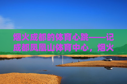 烟火成都的体育心跳——记成都凤凰山体育中心,烟火成都的体育心跳,凤凰山体育中心 烟火成都的体育心跳——记成都凤凰山体育中心,烟火成都的体育心跳,凤凰山体育中心