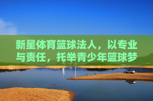 新星体育篮球法人,以专业与责任,托举青少年篮球梦想 新星体育篮球法人,以专业与责任,托举青少年篮球梦想