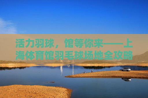活力羽球,馆等你来——上海体育馆羽毛球场地全攻略 活力羽球,馆等你来——上海体育馆羽毛球场地全攻略
