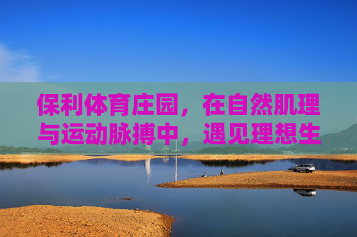 保利体育庄园,在自然肌理与运动脉搏中,遇见理想生活?保利体育庄园,自然肌理与运动脉搏交织的理想生活 保利体育庄园,在自然肌理与运动脉搏中,遇见理想生活?保利体育庄园,自然肌理与运动脉搏交织的理想生活