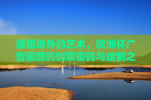 绿茵场外的艺术,欧洲杯广告画面的创意密码与绘制之道,绿茵场外的艺术,欧洲杯广告画面的创意密码与绘制之道 绿茵场外的艺术,欧洲杯广告画面的创意密码与绘制之道,绿茵场外的艺术,欧洲杯广告画面的创意密码与绘制之道