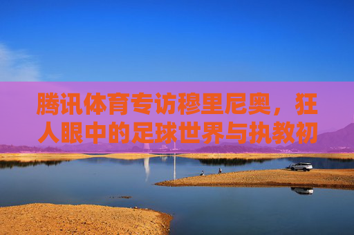 腾讯体育专访穆里尼奥,狂人眼中的足球世界与执教初心,专访穆里尼奥,狂人眼中的足球世界与执教初心 腾讯体育专访穆里尼奥,狂人眼中的足球世界与执教初心,专访穆里尼奥,狂人眼中的足球世界与执教初心