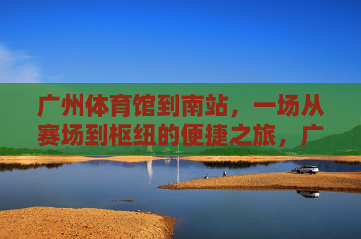 广州体育馆到南站,一场从赛场到枢纽的便捷之旅,广州体育馆至南站,赛场枢纽便捷之旅 广州体育馆到南站,一场从赛场到枢纽的便捷之旅,广州体育馆至南站,赛场枢纽便捷之旅