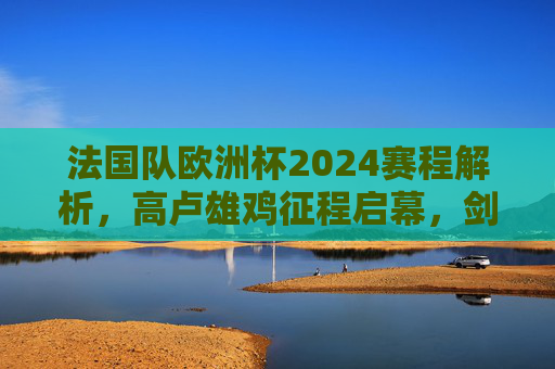 法国队欧洲杯2024赛程解析,高卢雄鸡征程启幕,剑指冠军荣耀,法国队欧洲杯2024赛程解析,征程启幕剑指冠军 法国队欧洲杯2024赛程解析,高卢雄鸡征程启幕,剑指冠军荣耀,法国队欧洲杯2024赛程解析,征程启幕剑指冠军