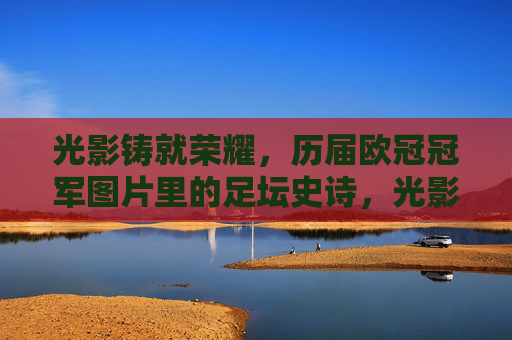 光影铸就荣耀,历届欧冠冠军图片里的足坛史诗,光影铸史诗,欧冠冠军荣耀影像 光影铸就荣耀,历届欧冠冠军图片里的足坛史诗,光影铸史诗,欧冠冠军荣耀影像