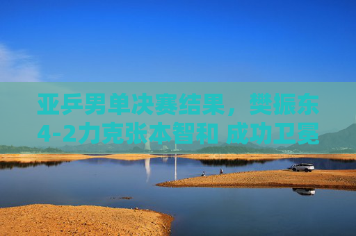 亚乒男单决赛结果,樊振东4-2力克张本智和 成功卫冕冠军,亚乒男单决赛,樊振东4-2力克张本智和 成功卫冕 亚乒男单决赛结果,樊振东4-2力克张本智和 成功卫冕冠军,亚乒男单决赛,樊振东4-2力克张本智和 成功卫冕