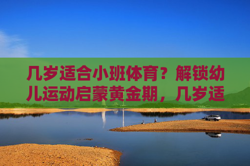 几岁适合小班体育?解锁幼儿运动启蒙黄金期,几岁适合小班体育?解锁幼儿运动启蒙黄金期 几岁适合小班体育?解锁幼儿运动启蒙黄金期,几岁适合小班体育?解锁幼儿运动启蒙黄金期