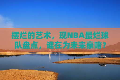 摆烂的艺术,现NBA最烂球队盘点,谁在为未来豪赌?NBA摆烂球队盘点,谁在为未来豪赌? 摆烂的艺术,现NBA最烂球队盘点,谁在为未来豪赌?NBA摆烂球队盘点,谁在为未来豪赌?