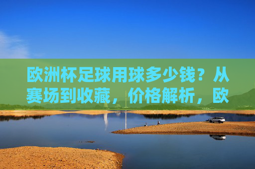 欧洲杯足球用球多少钱?从赛场到收藏,价格解析,欧洲杯足球用球价格解析,从赛场到收藏的价位指南 欧洲杯足球用球多少钱?从赛场到收藏,价格解析,欧洲杯足球用球价格解析,从赛场到收藏的价位指南