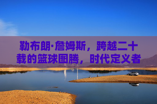 勒布朗·詹姆斯,跨越二十载的篮球图腾,时代定义者,勒布朗·詹姆斯,跨越二十载的篮球图腾,时代定义者 勒布朗·詹姆斯,跨越二十载的篮球图腾,时代定义者,勒布朗·詹姆斯,跨越二十载的篮球图腾,时代定义者