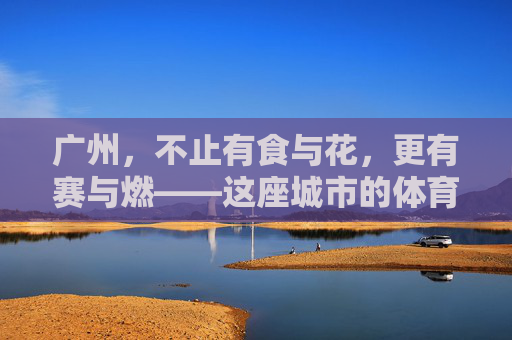 广州,不止有食与花,更有赛与燃——这座城市的体育赛事有多丰富?广州,赛与燃,不止食与花的体育城市盛宴 广州,不止有食与花,更有赛与燃——这座城市的体育赛事有多丰富?广州,赛与燃,不止食与花的体育城市盛宴