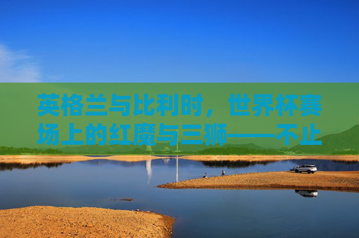 英格兰与比利时,世界杯赛场上的红魔与三狮——不止于一场比赛的对决,红魔与三狮,世界杯赛场上的对决不止于一场 英格兰与比利时,世界杯赛场上的红魔与三狮——不止于一场比赛的对决,红魔与三狮,世界杯赛场上的对决不止于一场