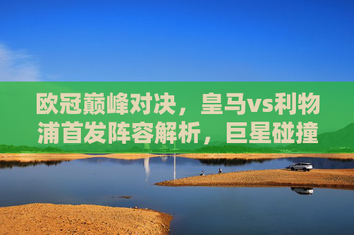 欧冠巅峰对决,皇马vs利物浦首发阵容解析,巨星碰撞谁主沉浮? 欧冠巅峰对决,皇马vs利物浦首发阵容解析,巨星碰撞谁主沉浮?