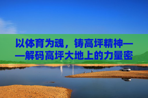 以体育为魂,铸高坪精神——解码高坪大地上的力量密码,体育铸魂,高坪大地的力量密码 以体育为魂,铸高坪精神——解码高坪大地上的力量密码,体育铸魂,高坪大地的力量密码