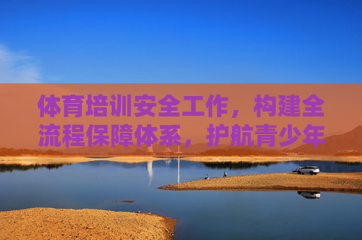 体育培训安全工作,构建全流程保障体系,护航青少年健康成长,全流程保障护航青少年体育培训安全 体育培训安全工作,构建全流程保障体系,护航青少年健康成长,全流程保障护航青少年体育培训安全