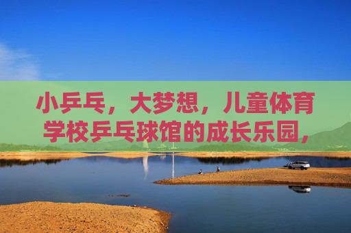 小乒乓,大梦想,儿童体育学校乒乓球馆的成长乐园,小乒乓大梦想,儿童乒乓成长乐园 小乒乓,大梦想,儿童体育学校乒乓球馆的成长乐园,小乒乓大梦想,儿童乒乓成长乐园