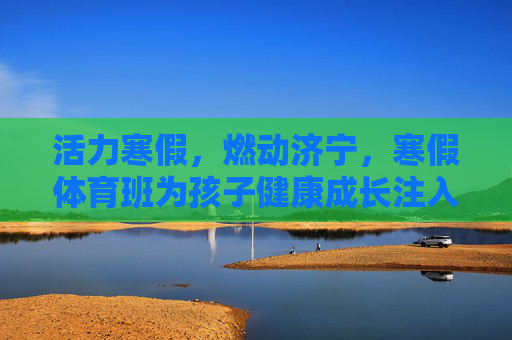 活力寒假,燃动济宁,寒假体育班为孩子健康成长注入运动基因 活力寒假,燃动济宁,寒假体育班为孩子健康成长注入运动基因