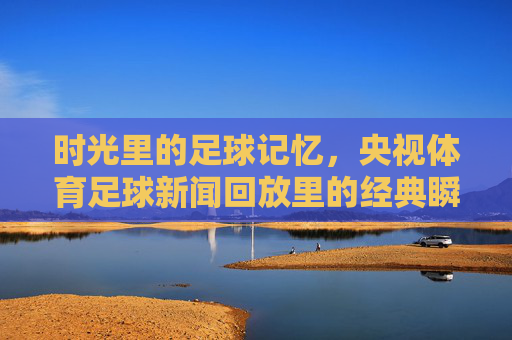 时光里的足球记忆,央视体育足球新闻回放里的经典瞬间,时光里的足球记忆,央视体育回放经典瞬间 时光里的足球记忆,央视体育足球新闻回放里的经典瞬间,时光里的足球记忆,央视体育回放经典瞬间