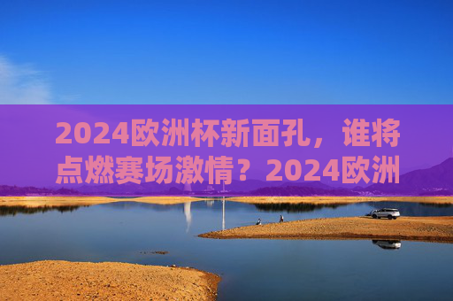 2024欧洲杯新面孔,谁将点燃赛场激情?2024欧洲杯新面孔,谁将点燃赛场激情? 2024欧洲杯新面孔,谁将点燃赛场激情?2024欧洲杯新面孔,谁将点燃赛场激情?