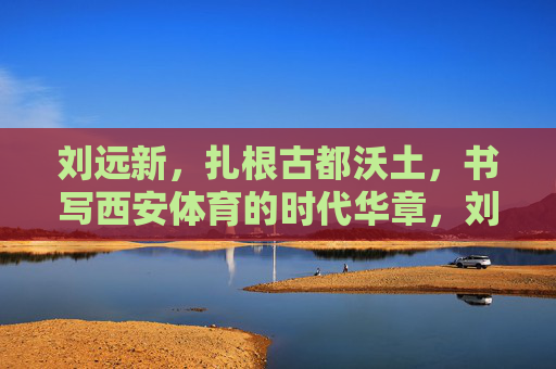 刘远新,扎根古都沃土,书写西安体育的时代华章,刘远新,扎根古都沃土,书写西安体育时代华章 刘远新,扎根古都沃土,书写西安体育的时代华章,刘远新,扎根古都沃土,书写西安体育时代华章